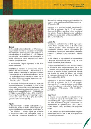 Informe de Seguimiento Agroeconómico - ISA
IV Trimestre 2015
Dirección General de Seguimiento y Evaluación de Políticas - DGESEP
9
Quinua
En el periodo de octubre a diciembre del 2015, se obtuvo
una producción nacional de quinua de 7 mil toneladas,
menor en 15 mil toneladas (-67%) que lo producido en
similar trimestre del 2014 que fue de 22 mil toneladas.
Los principales Departamentos que disminuyeron su
producción trimestral fueron: Arequipa (-58%), Ancash
(-98%) y Lambayeque (-78%).
En este trimestre Arequipa representó el 86% de la
producción nacional.
Los embarques al exterior de quinua durante el cuarto
trimestre del 2015 fueron de 12 mil toneladas a un
valor FOB de USD 34 millones lo que significó respecto
a similar periodo del 2014 un aumento en masa neta de
15%; sin embargo registró una caída en el valor FOB de
38% debido al factor precio (-46%) al pasar de USD/t 5
113 (2014) a USD/t 2 773 (2015).
De otro lado la producción de quinua para el periodo
acumulado de enero a diciembre del 2015 fue de 106
mil toneladas, menor en 8% respecto al alcanzado el año
anterior. Los Departamentos que contribuyeron a esta
caída fueron: Arqeuipa (-33%), Junín (-19%), La Libertad
(-24%), Lambayeque (-76%), Ancash (-48%) y Lima (-45%).
Sin embargo, hubieron Departamentos cuya producción
aumentó entre ellos están: Puno (6%), Cusco (44%),
Ayacucho (42%) y Apurímac (97%).
Piquillo
En el cuarto trimestre del 2015 la producción fue de 2,6
mil toneladas, menor en 10 mil toneladas (-80%) que
lo producido en similar trimestre del 2014 que fue de
13 mil toneladas. La principal región que disminuyó
su producción trimestral fue: Lambayeque (-76%). En
este trimestre Lambayeque representó el 100% de
la producción nacional. Lo que se ve reflejado en los
menores embarques de piquillo (-14% en masa neta) y
-17% en valor FOB
Asimismo, en el periodo acumulado enero-diciembre
del 2015, la producción fue de 15 mil toneladas,
disminuyendo 39% en relación al mismo período del
año anterior. Todos los Departamentos productores
contribuyeron a esta caída: Lambayeque (-20%), Piura
-5%) y La Libertad (-63%).
Alcachofa
Durante el el cuarto trimestre del 2015 la producción
alcanzó 48 mil toneladas, menor en 8 mil toneladas
(-14%) en relación a similar trimestre del 2014 que
fue de 56 mil toneladas. Entre los Departamentos que
disminuyeron su producción se encuentran : La Libertad
(-36%), Ica (-17%), Lima (-32%), Junín (-45%) y Arequipa
(-1%).
En este trimestre los Departamentos de Ica, La Libertad
y Arequipa, representaron el 35%, 18% y 17% de la
producción nacional respectivamente.
La exportación de alcachofa durante el cuarto trimestre
de 2015 fue de 16 mil toneladas a un valor FOB de USD
41 millones, lo que significó respecto al mismo periodo
del 2014 un aumento en masa neta de 13%; mientras
que, en valor FOB fue de 11% debido a que el precio
de exportación disminuyó 2%, al pasar de USD/t 2 647
(2014) a USD/t 2 596 (2015).
Asimismo en el periodo acumulado enero-diciembre
del 2015, la producción fue de 89 mil toneladas,
disminuyendo 14% en relación al mismo período del año
anterior. Contribuyeron a esta caída los Departamentos
de: La Libertad (-29%), Arequipa (-37%), Lima (-34%) y
Junín (-29%).
Maíz Choclo
En el cuarto trimestre del 2015 la producción nacional
de maíz choclo fue de 49 mil toneladas, menor en 20
mil toneladas (-29%) a lo producido en similar trimestre
del 2014. Presentando mayores disminuciones los
Departamentos de Cajamarca (-94%), Lima (-37%), Ica
(-57%), Arequipa (-80%), Ayacucho (-27%) y Apurímac
(-89%).
En este trimestre los Departamentos de Ancash y Lima
contribuyeron con el 19% y 26% de la producción
nacional respectivamente.
 