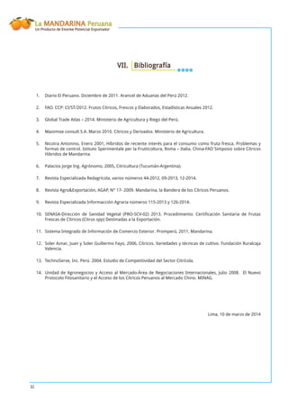La MANDARINA Peruana
Un Producto de Enorme Potencial Exportador
32
VII. Bibliografía
Diario El Peruano. Diciembre de 2011. Arancel de Aduanas del Perú 2012.1.
FAO. CCP: CI/ST/2012. Frutos Cítricos, Frescos y Elaborados, Estadísticas Anuales 2012.2.
Global Trade Atlas – 2014. Ministerio de Agricultura y Riego del Perú.3.
Maximixe consult S.A. Marzo 2010. Cítricos y Derivados. Ministerio de Agricultura.4.
Nicotra Antonino, Enero 2001, Híbridos de reciente interés para el consumo como fruta fresca. Problemas y5.
formas de control. Istituto Sperimentale per la Frutticoltura, Roma – Italia. China-FAO Simposio sobre Cítricos
Hibridos de Mandarina.
Palacios Jorge Ing. Agrónomo, 2005, Citricultura (Tucumán-Argentina).6.
Revista Especializada Redagrícola, varios números 44-2012, 09-2013, 12-2014.7.
Revista Agro&Exportación, AGAP, N° 17- 2009. Mandarina, la Bandera de los Cítricos Peruanos.8.
Revista Especializada Informacción Agraria números 115-2013 y 126-2014.9.
SENASA-Dirección de Sanidad Vegetal (PRO-SCV-02) 2013. Procedimiento: Certiﬁcación Sanitaria de Frutas10.
Frescas de Cítricos (Citrus spp) Destinadas a la Exportación.
Sistema Integrado de Información de Comercio Exterior. Promperú, 2011, Mandarina.11.
Soler Aznar, Juan y Soler Guillermo Fayo, 2006, Cítricos. Variedades y técnicas de cultivo. Fundación Ruralcaja12.
Valencia.
TechnoServe, Inc. Perú. 2004. Estudio de Competitividad del Sector Citrícola.13.
Unidad de Agronegocios y Acceso al Mercado-Área de Negociaciones Internacionales, Julio 2008. El Nuevo14.
Protocolo Fitosanitario y el Acceso de los Cítricos Peruanos al Mercado Chino. MINAG.
Lima, 10 de marzo de 2014
 