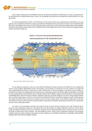 La MANDARINA Peruana
Un Producto de Enorme Potencial Exportador
4
Hay un gran interés por las variedades precoces de clementina (Marisol, Clemenpons y otras) y en general por
las clementinas de calidad (Clemenules y otras). Las variedades de clementina de maduración tardía también son muy
apreciadas.
En áreas semitropicales (23-24º a 30º latitud N y S) los frutos tienen unas características intermedias: son muy
jugosos, con un elevado contenido en azúcares y pueden ser destinados tanto al consumo en fresco como a la elaboración
de zumos. Actualmente los cítricos son los frutos de mayor producción en el mundo (principales países comprendidos:
Estados Unidos, México, India, países del mar Mediterráneo como Argelia, Marruecos, Túnez; asimismo Paraguay, Bolivia
y Brasil, Australia, Sudáfrica).
Gráﬁco 1: Cinturón Citrícola Mundial (Mandarina)
(Zona de producción: 0°- 40° Latitud Norte y Sur)
Elaboración: OEEE-Unidad de Análisis Económico
En las regiones tropicales, como es el caso del Perú (desde el Ecuador hasta 23-24º latitud N y S) la calidad del
fruto es muy variable, dependiendo de los microclimas y de la altitud. La producción es casi continua a lo largo del
año y generalmente los frutos no alcanzan su color característico, si bien son jugosos, muy dulces y poco ácidos, su
producción se destina principalmente al mercado local, en especial la producción de las regiones ubicadas en la latitud
Sur (principales países comprendidos: Perú, Colombia, Bolivia, Brasil, México, países de Centroamérica, India, países del
mar Mediterráneo, Vietnam, Filipinas, Malasia, Tailandia, Indonesia, Australia, Nigeria). Uno de los más grandes desafíos
de la mandarina peruana es el color, es el caso de la variedad W. Murcott, se puede conseguir un gran calibre porque
esta sigue creciendo incluso antes de la cosecha, pero es el color medio verde, no es del todo adecuado, de ahí que
citricultores peruanos vienen haciendo nuevas pruebas, importando variedades españolas para obtener una mandarina
de buen color y adecuado calibre.
En cuanto a los principales mercados de consumo, estas se encuentran por encima de los 40° de latitud norte,
entre los más importantes tenemos a los países del norte de Europa, en especial Alemania, Austria, Francia, Reino
Unido, Noruega, Finlandia, Suecia, Suiza, Rumanía, Hungría, Polonia, Eslovaquia, Rep. Checa, Lituania, Croacia, y el resto
de países en épocas de contra estación, a la que podemos sumar Japón y China. Asimismo, tenemos a los antiguos
miembros de la ex Unión Soviética como Rusia, Ucrania, Bielorrusia, en América tenemos a Canadá y más de diez
estados del norte de los Estados Unidos.
ECUADOR
 