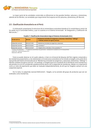 La MANDARINA Peruana
Un Producto de Enorme Potencial Exportador
6
La mayor parte de las variedades comerciales se diferencian en dos grandes familias: satsumas y clementinas,
además de los híbridos. Las variedades que mayormente Perú exporta son los satsumas, clementinas y W. Murcott.
2.5 Clasiﬁcación Arancelaria en el Perú:
A continuación presentamos la estructura de la nomenclatura arancelaria basada en la nomenclatura común de
los países de la Comunidad Andina, y que se sustenta en el Sistema Armonizado de Designación y Codiﬁcación de
Mercancías. 4
Partida del S.A. 08.05.20
- Mandarinas (incluídas las tangerinas y satsumas); clementinas, "wilkings"
e híbridos similares de agrios (cítricos).
Subpartida nacional 08.05.20.10.00 - Mandarinas (incluidas las tangerinas y satsumas)
Subpartida nacional 08.05.20.90.00 - Los demás *
Subpartida nacional 08.05.20.20.00 - Tangelo (Citrus reticulata x Citrus paradisis) **
* Incluye a las clementinas. ** Híbrido de características muy particulares, resultante de la mandarina con la toronja (pomelo).
Fuente: Perú - Arancel de Aduanas 2012
Elaboración: OEEE-UAE
Cuadro 1: Clasificación Arancelaria bajo el Sistema Armonizado (S.A.)
Como se puede observar en el cuadro adjunto, si bien en el Arancel de Aduanas del Perú vigente comprende a
las mandarinas propiamente y a las clementinas, en la estructura arancelaria se ha incluido al tangelo como parte de la
Sub partida del Sistema Armonizado de las “Mandarinas (incluidas las tangerinas y satsumas); clementinas, “wilkings” e
híbridos similares de agrios (cítricos)”. Sin embargo, al Tangelo (que es la resultante de la hibridación de la mandarina y
del pomelo) no se le ha considerado estadísticamente dentro de la subpartida de mandarinas, debido a su importancia
como un rubro de exportación que debe ser evaluado independientemente, de ahí que los Tangelos cuentan con una
subpartida especial.
Por lo tanto, la subpartida nacional 08.05.20.20 – Tangelo, se ha excluido del grupo de productos que van ser
analizados como mandarinas.
4 Arancel de Aduanas 2012. Publicado mediante Decreto Supremo N°238-2011-EF, del 24 de diciembre de 2011.
 