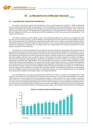 La MANDARINA Peruana
Un Producto de Enorme Potencial Exportador
7
III. La Mandarina en el Mercado Nacional
3.1 La producción nacional de mandarinas
En cuanto a la producción nacional de mandarinas, como se puede apreciar en el Gráﬁco 1, desde la década de
los 90 e inclusive hasta el año 2002 no alcanzaba las 150 mil toneladas. Es a partir del 2003 que se inicia un lento pero
sostenido crecimiento de la producción de mandarinas aunque sin alcanzar las 200 mil toneladas, recién a partir del
2010 se supera dicha cifra (221 mil toneladas) en los siguientes años crece aceleradamente, alcanza una producción de
289 mil toneladas en el 2012 y una cifra récord de 314 mil toneladas en el 2013, con una tasa de crecimiento de 11.7%
respecto al año anterior.
Esta mayor producción va estar ligada no solo a las ventajas agronómicas que ofrece muy en especial la costa
peruana, por la ausencia de lluvias, como de heladas y de temperaturas extremas, además de la versatilidad, tamaño y
sabor que presenta esta fruta. Además de la presión del mercado interno por un mayor consumo de productos cítricos,
como frutas o jugos en ese afán de mejorar la dieta alimenticia, a esto se suma el dinamismo de las exportaciones que
también han empezado a presionar por una mayor oferta ante requerimientos del mercado internacional, muy en
especial en épocas de contra estación.
Esta situación, se ha visto fortalecida por la seriedad con que los productores y exportadores de productos cítricos
han asumido ese compromiso de promover el desarrollo de este rubro productivo alrededor de instituciones como la
“Asociación de Productores de Cítricos del Perú” (ProCitrus) o el Consorcio de Productores de Frutas (CPF) agrupación
de productores de mandarinas que se han asociado para exportar, además de velar por el cumplimiento de un exigente
control de calidad. Asimismo, por la conﬁanza que los inversionistas han tenido respecto a la política de Estado a
favor del sector productor y agroexportador, apostando sus capitales en el sector citrícola, muy en especial en nuevas
plantaciones de mandarinas, especialmente en la costa del país, de manera que muchas empresas productoras han
emprendido cambios e innovaciones en sus sistemas de siembra, riego, cosecha, mejoras en su sistema de empacado,
como la planta de FruChincha (Chincha), la de Agrícola Hoja Redonda S.A (Chincha) y de Torreblanca que pertenece al
Grupo Romero (Chancay, Huaral), EL Paraíso (Irrigación Santa Rosa-Sayán), Santa Patricia (Huaral), etc. A ello ahora se
suma la tendencia de los productores citrícolas por desarrollar especies de mandarinas de preferencia internacional,
como las variedades Satsuma que se demanda en el continente europeo, así como la Clementina que, casi la totalidad
de su producción, se destina a los Estados Unidos o la variedad W. Murcott.
En la actualidad hay un reto para los productores de mandarina en el Perú y es producir una mandarina de la mejor
calidad, en ese sentido, las características de una mandarina de este tipo que son mayormente demandadas en el mundo
mayormente por los niños, tiene que ver con la ausencia de pepas, un color atractivo, entre rojo o naranjo, un tamaño o
calibre adecuado. La cáscara debe ser muy fácilmente pelada, no debe ensuciar las manos con residuos o el aceite esencial de
la cascara, al mascar la pulpa esta debe deshacerse sin sentir la piel de la pulpa, lo contrario signiﬁcaría que deja residuos y
eso no es bueno. Esta es la calidad de la mandarina que el mercado viene exigiendo y hay el compromiso de los productores,
junto con los técnicos del INIA, de obtener un hibrido que pueda cumplir con la demanda de los mercados más soﬁsticados.
Gráﬁco 3: Producción Nacional de Mandarinas
129 133
175
188
166
221
236
281
314
129
161
171
190 187
-
50
100
150
200
250
300
350
2000 2001 2002 2003 2004 2005 2006 2007 2008 2009 2010 2011 2012 2013
(enmilesdetoneladas)
Fuente:MINAGRI Elaboración:OEEE-UAE
 