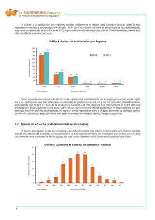 La MANDARINA Peruana
Un Producto de Enorme Potencial Exportador
8
En cuanto a la producción por regiones, destaca nítidamente la región Lima (Chancay, Huaral) como la más
importante y dinámica zona productora del país. En el 2012 alcanzó un volumen de producción de 163 mil toneladas,
esta se ha incrementado en un 9.8% en el 2013, registrando un volumen de producción de 179 mil toneladas, siendo esta
cifra un 57% de la producción total.
Gráﬁco 4: Producción de Mandarinas por Regiones
56
43
6 6 7
163
179
69
46
6 5 9
-
20
40
60
80
100
120
140
160
180
200
Lima Ica Junín Puno Ucayali Otros
2012 2013
Como se puede observar en el Gráﬁco 2, otras regiones que han destacado por su mayor producción son la región
Ica y la región Junín, que han alcanzado un volumen de producción de 69 mil y 46 mil toneladas respectivamente,
participando con el 22% y 14.6% de la producción nacional. Las tres regiones han representado el 93.6% del total
producido en el país durante el año 2013. Cabe señalar, que existe una menor producción en otras regiones del país
pero que están en proceso de desarrollo, en especial en las regiones de Puno y Ucayali; asimismo La Libertad, Loreto,
San Martín y Huánuco, estas por ahora solo están orientadas al mercado interno, excepto La Libertad.
3.2 Épocas de cosecha (estacionalidades/calendario)
En cuanto a las épocas en las que se realiza la cosecha de mandarinas, si bien en general estas se realizan durante
todo el año, debido a la diversidad de microclimas en las tres regiones del Perú, sin embargo el grueso de la cosecha está
concentrada entre los meses de abril y agosto, los que suman alrededor del 82% del total cosechado en el año.
Gráﬁco 5: Calendario de Cosechas de Mandarina - Nacional
1
2
4
13
17
20 20
11
5
3
2
1
0
5
10
15
20
25
Ene Feb Mar Abr May Jun Jul Ago Sep Oct Nov Dic
(enmilesdetoneladas)
Fuente:MINAGRI Elaboración:OEEE-UAE
(DistribuciónPorcentual)
Fuente:MINAGRI Elaboración:OEEE-UAE
 