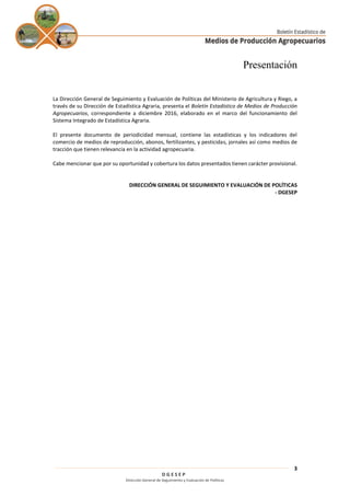 D G E S E P
Dirección General de Seguimiento y Evaluación de Políticas
3
Presentación
La Dirección General de Seguimiento y Evaluación de Políticas del Ministerio de Agricultura y Riego, a
través de su Dirección de Estadística Agraria, presenta el Boletín Estadístico de Medios de Producción
Agropecuarios, correspondiente a diciembre 2016, elaborado en el marco del funcionamiento del
Sistema Integrado de Estadística Agraria.
El presente documento de periodicidad mensual, contiene las estadísticas y los indicadores del
comercio de medios de reproducción, abonos, fertilizantes, y pesticidas, jornales así como medios de
tracción que tienen relevancia en la actividad agropecuaria.
Cabe mencionar que por su oportunidad y cobertura los datos presentados tienen carácter provisional.
DIRECCIÓN GENERAL DE SEGUIMIENTO Y EVALUACIÓN DE POLÍTICAS
- DGESEP
 