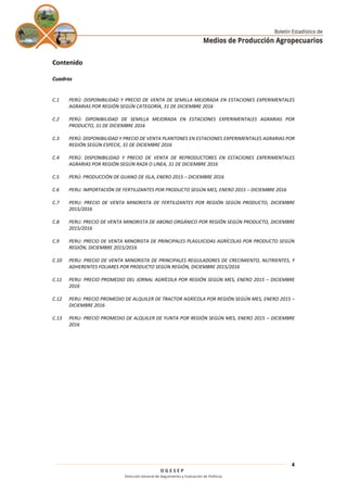 D G E S E P
Dirección General de Seguimiento y Evaluación de Políticas
4
Contenido
Cuadros
C.1 PERÚ: DISPONIBILIDAD Y PRECIO DE VENTA DE SEMILLA MEJORADA EN ESTACIONES EXPERIMENTALES
AGRARIAS POR REGIÓN SEGÚN CATEGORÍA, 31 DE DICIEMBRE 2016
C.2 PERÚ: DIPONIBILIDAD DE SEMILLA MEJORADA EN ESTACIONES EXPERIMENTALES AGRARIAS POR
PRODUCTO, 31 DE DICIEMBRE 2016
C.3 PERÚ: DISPONIBILIDAD Y PRECIO DE VENTA PLANTONES EN ESTACIONES EXPERIMENTALES AGRARIAS POR
REGIÓN SEGÚN ESPECIE, 31 DE DICIEMBRE 2016
C.4 PERÚ: DISPONIBILIDAD Y PRECIO DE VENTA DE REPRODUCTORES EN ESTACIONES EXPERIMENTALES
AGRARIAS POR REGIÓN SEGÚN RAZA O LINEA, 31 DE DICIEMBRE 2016
C.5 PERÚ: PRODUCCIÓN DE GUANO DE ISLA, ENERO 2015 – DICIEMBRE 2016
C.6 PERU: IMPORTACIÓN DE FERTILIZANTES POR PRODUCTO SEGÚN MES, ENERO 2015 – DICIEMBRE 2016
C.7 PERU: PRECIO DE VENTA MINORISTA DE FERTILIZANTES POR REGIÓN SEGÚN PRODUCTO, DICIEMBRE
2015/2016
C.8 PERU: PRECIO DE VENTA MINORISTA DE ABONO ORGÁNICO POR REGIÓN SEGÚN PRODUCTO, DICIEMBRE
2015/2016
C.9 PERU: PRECIO DE VENTA MINORISTA DE PRINCIPALES PLAGUICIDAS AGRÍCOLAS POR PRODUCTO SEGÚN
REGIÓN, DICIEMBRE 2015/2016
C.10 PERU: PRECIO DE VENTA MINORISTA DE PRINCIPALES REGULADORES DE CRECIMIENTO, NUTRIENTES, Y
ADHERENTES FOLIARES POR PRODUCTO SEGÚN REGIÓN, DICIEMBRE 2015/2016
C.11 PERU: PRECIO PROMEDIO DEL JORNAL AGRÍCOLA POR REGIÓN SEGÚN MES, ENERO 2015 – DICIEMBRE
2016
C.12 PERU: PRECIO PROMEDIO DE ALQUILER DE TRACTOR AGRÍCOLA POR REGIÓN SEGÚN MES, ENERO 2015 –
DICIEMBRE 2016
C.13 PERU: PRECIO PROMEDIO DE ALQUILER DE YUNTA POR REGIÓN SEGÚN MES, ENERO 2015 – DICIEMBRE
2016
 
