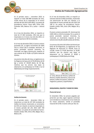 D G E S E P
Dirección General de Seguimiento y Evaluación de Políticas
6
En el período enero – diciembre 2016 se
importó un total 358 008 toneladas de Urea,
15,6% menos de lo importado en el mismo
periodo del año 2015 (424 309 t). Los países de
procedencia fueron: Rusia 64%, China 19%,
Finlandia 10%, Belarus 5% y Latvia – Letonia
2%.
En el mes de diciembre 2016, se importó un
total de 57 602 toneladas, 19% más que lo
importado en el mismo mes del año 2015, en
que se importaron 48 411 toneladas.
En el mes de diciembre 2016, el precio unitario
promedio CIF, un ligero incremento de USD$
222,3 a 223,6 US$ la tonelada. Asimismo, el
precio promedio nacional minorista, ha
mostrado una ligera disminución respecto al
mes anterior de S/ 74,00 a S/73,00 la bolsa de
50 kilos.
Los precios más altos de Urea, se registraron en
las Regiones de Ayacucho S/ 95,00 (bolsa de 50
kg) y Loreto S/ 103,00 (bolsa de 50 kg),
mientras que los precios más bajos se
observaron, en Lambayeque S/ 57,00, e Ica S/
58,00 (bolsa de 50 kg) respectivamente.
.
Sulfato de Amonio
En el período enero - diciembre 2016, se
importaron un total de 227 205 toneladas de
Sulfato de Amonio mostrando un incremento
de 21% con relación al volumen importado en
el mismo período del año 2015 (187 730
toneladas). Los países de procedencia fueron:
Estados Unidos 76%, China 19%, Bélgica 3%, y
Belarus 2%.
En el mes de diciembre 2016, se importó un
volumen total de 16 842 toneladas, mostrando
una disminución de 32% con relación a lo
importado el mismo período del año 2015 (24
740 t): los países de procedencia fueron:
Estados Unidos 76%, china 19%, Bélgica 3% y
Belarus 2%.
El precio unitario promedio CIF, disminuyó de
USD$ 140,3 a 133,4 la tonelada. Por su parte el
precio promedio nacional minorista, ha
mostrado un incremento respecto al mes
anterior de S/ 61,00 a 63,00 la bolsa de 50 kilos.
Los precios más altos del Sulfato de Amonio por
bolsa de 50 kilogramos, se registraron en las
Regiones de Ayacucho S/ 105,00, Puno S/
113,00, Loreto S/ 97,00 Apurímac S/ 92,00;
mientras que los precios más bajos se
observaron en La Libertad S/ 40,00 y
Lambayeque S/ 39,00 (bolsa de 50 kg).
1/. Urea, Nitrato de Amonio, Sulfato de
Amonio, Fosfato diamónico, Cloruro de
potasio, Sulfato de potasio, Sulfato de
magnesio y potasio y Superfosfatos.
MAQUINARIA, EQUIPOS Y MANO DE OBRA
Precio del Jornal
En diciembre 2016, los precios pagados por
jornal (S/. por día), según regiones continúan
con la tendencia a mantenerse en los niveles de
los meses anteriores; siendo el promedio
nacional de S/.38, 6 nuevos soles por día; los
G.2 PERÚ: OFERTAYPRECIOS DEUREA
Enero 2015 -Diciembre 2016
0
20,000
40,000
60,000
80,000
100,000
ene feb mar abr may jun jul ago set oct nov dic
tonelada
70
73
76
79
82
85
88
S/.porbolsade50kg
2015 2016 2015 2016
Fuente: SUNAT
Elaboración: SIEA
G.3 PERÚ: OFERTAYPRECIO DESULFATO DEAMONIO
Enero 2015 -Diciembre 2016
0
5,000
10,000
15,000
20,000
25,000
30,000
35,000
40,000
ene feb mar abr may jun jul ago set oct nov dic
tonelada
55
57
59
61
63
65
67
69
S/.porbolsade50kg
2015 2016 2015 2016
Fuente: SUNAT
Elaboración: SIEA
 