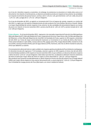 DirecciónGeneraldeSeguimientoyEvaluacióndePolíticas-DGESEP
Sistema Integrado de Estadística Agraria • SIEA • Diciembre 2015
111
Comercio Interno
en el mes de diciembre respecto a noviembre, sin embargo, las existencias no estuvieron en niveles altos como en el
año anterior. Con relación al nivel de precios, se observó una tendencia al alza con respecto al mes anterior; las variedades
con mayores incrementos de precios fueron: canchan, de S/. 1,53 a S/. 1,91; perricholi de S/. 1,47 a S/. 1,68, única de S/
. 1,37 a S/. 1,82 y yungay de S/. 1,73 a S/. 1,96 por kilogramo.
En el mes de diciembre de 2015, se registró un incremento del 6 % en el ingreso de camote, respecto a su similar del
año 2014. La región que más aportó al abastecimiento de este producto fue Lima (Cañete, Barranca y Huaral). Debido
a la mayor disponibilidad de camote respecto al mes anterior, las dos variedades de este producto bajaron sus niveles
de precio con relación al mes de noviembre 2015: camote amarillo de S/. 1,05 a S/. 0,97 y camote morado de S/. 1,02
a S/. 0,96 por kilogramo.
Frutas y Nueces.- En el mes de diciembre 2015, ingresaron a los mercados mayoristas de frutas de Lima Metropolitana
(Mercado Mayorista N°2, Mercado Modelo de Frutas, Cooperativa de Servicios Tupac Amaru Ltda. (Ex Mercado Mayorista
de Plátanos) y al Gran Mercado Mayorista de Lima) 98,3 mil toneladas de frutas, superior en 4% respecto a diciembre
del año 2014. Las frutas de mayor comercialización mostraron un incremento en sus niveles de oferta, ellos fueron:
limón comercializado en cajón (43%), naranja valencia (7%), papaya selva (7%), mango edward (10%), mandarina río de
oro (132%); naranja primavera (91%) y pera de agua italiana (137%). Asimismo, este mes se ofertó mandarina satsuma,
cítrico que adelantó su cosecha.
El incremento de la oferta de limón en cajón se debió a los mayores aportes procedentes de Piura (Sullana) y Lambayeque.
En diciembre de este año ingresaron 7 mil toneladas, volumen superior en 43% respecto al mismo mes del año 2014.
Incrementándose también en 4% respecto al mes de noviembre 2015, lo que conllevó a un descenso del precio respecto
a dicho mes de S/. 2,19 a S/. 1,51 por kilogramo. Cabe indicar que este mes, no obstante se ofertaron menores volúmenes
de limón en bolsa (por mayor oferta de limón en cajón) su precio descendió S/. 1,39 a S/. 1,05 por kilogramo.
Otro producto que aumentó considerablemente su oferta respecto al mismo mes del año anterior fue el mango edward
(10%) y por mayor oferta respecto al mes anterior del presente año, su precio bajó de S/. 1,50 a S/. 1,33 por kilogramo.
Casi la totalidad de mango provino de Piura (Morropon y en menor medida de Sullana).
 