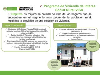  Programa de Vivienda de Interés
Social Rural VISR
El Objetivo es mejorar la calidad de vida de los hogares que se
encuentren en el segmento mas pobre de la población rural,
mediante la provisión de una solución de vivienda.
 Reducción del Índice de Pobreza Multidimensional:
antes del beneficio 55%, a la entrega del beneficio 42%,
actualmente 27%.
 Calidad de Vida: 61% mejora calidad de vida
 Ingresos: disminuye costos de habitabilidad de las
familias beneficiarias
 Disminuye el índice de NBI: vivienda con saneamiento
básico, y mejores condiciones de habitabilidad. (no hay
medición de impacto)
 Fuente: (Consultoría 2014: DNP/G
Exponencial/IPSOS).
Modalidad A:
Mejoramiento
de Vivienda y
Saneamiento
Básico.
Modalidad B:
Construcción
de Vivienda
Nueva.
Impacto esperado
 Población vulnerable por debajo de 40.75 puntos
del SISBEN III.
 Población víctima del conflicto armado.
 Población afectada por el Fenómeno de la Niña
2010-2011.
 Grupos Étnicos.
Beneficiarios
 
