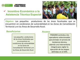  Incentivo Económico a la
Asistencia Técnica Especial
Objetivo: Los pequeños productores de las áreas focalizadas que se
encuentren en condiciones de vulnerabilidad en las Zonas de Consolidación
Territorial y en las Áreas de Desarrollo Rural.
Los pequeños productores
de las áreas focalizadas que
se encuentren en
condiciones de vulnerabilidad
en las Zonas de
Consolidación Territorial y en
las Áreas de Desarrollo Rural.
Acceso
FINAGRO contrata a los
operadores seleccionados
para brindar el servicio de
Asistencia técnica,
además una interventoría
integral para vigilar la
ejecución de las etapas
definidas en el IATE.
Beneficiarios
 
