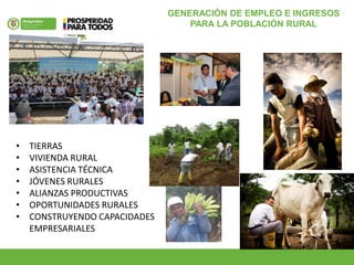 GENERACIÓN DE EMPLEO E INGRESOS
PARA LA POBLACIÓN RURAL
• TIERRAS
• VIVIENDA RURAL
• ASISTENCIA TÉCNICA
• JÓVENES RURALES
• ALIANZAS PRODUCTIVAS
• OPORTUNIDADES RURALES
• CONSTRUYENDO CAPACIDADES
EMPRESARIALES
 
