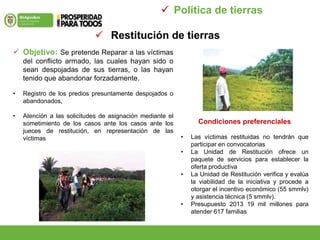  Restitución de tierras
 Política de tierras
 Objetivo: Se pretende Reparar a las víctimas
del conflicto armado, las cuales hayan sido o
sean despojadas de sus tierras, o las hayan
tenido que abandonar forzadamente.
• Registro de los predios presuntamente despojados o
abandonados,
• Atención a las solicitudes de asignación mediante el
sometimiento de los casos ante los casos ante los
jueces de restitución, en representación de las
víctimas
Condiciones preferenciales
• Las víctimas restituidas no tendrán que
participar en convocatorias
• La Unidad de Restitución ofrece un
paquete de servicios para establecer la
oferta productiva
• La Unidad de Restitución verifica y evalúa
la viabilidad de la iniciativa y procede a
otorgar el incentivo económico (55 smmlv)
y asistencia técnica (5 smmlv).
• Presupuesto 2013 19 mil millones para
atender 617 familias
 