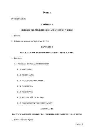 Página| 1
ÍNDICE
INTRODUCCIÓN
CAPÍTULO I
HISTORIA DEL MINISTERIO DE AGRICULTURA Y RIEGO
1. Historia
2. Relación de Ministros de Agricultura del Perú
CAPÍTULO II
FUNCIONES DEL MINISTERIO DE AGRICULTURA Y RIEGO
1. Funciones
1.1. Prioridades del Plan AGRO PROSPERO
1.1.1. SERVIAGRO
1.1.2. SIERRA AZUL
1.1.3. BANCO GERMOPLASMA
1.1.4. GANADERIA
1.1.5. AGROJOVEN
1.1.6. TITULACION DE TIERRAS
1.1.7. FORESTACIÓN Y REFORESTACIÓN
CAPÍTULO III
POLÍTICA NACIONAL AGRARIA DEL MINISTERIO DE AGRICULTURA Y RIEGO
1. Política Nacional Agraria
 