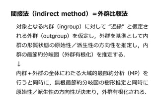 間接法（indirect method）＝外群比較法
対象となる内群（ingroup）に対して “近縁” と仮定さ
れる外群（outgroup）を仮定し，外群を基準として内
群の形質状態の原始性／派生性の方向性を推定し，内
群の最節約分岐図（外群有根化）を推定する．
↓
内群＋外群の全体にわたる大域的最節約分析（MP）を
行うと同時に，無根最節約分岐図の樹形推定と同時に
原始性／派生性の方向性が決まり，外群有根化される．
 