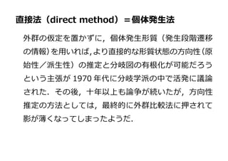 直接法（direct method）＝個体発生法
外群の仮定を置かずに，個体発生形質（発生段階遷移
の情報）を用いれば，より直接的な形質状態の方向性（原
始性／派生性）の推定と分岐図の有根化が可能だろう
という主張が 1970 年代に分岐学派の中で活発に議論
された．その後，十年以上も論争が続いたが，方向性
推定の方法としては，最終的に外群比較法に押されて
影が薄くなってしまったようだ．
 
