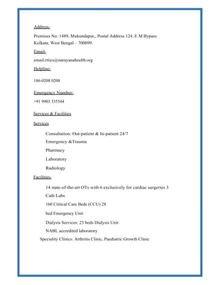 Address-
Premises No: 1489, Mukundapur,, Postal Address 124, E M Bypass
Kolkata, West Bengal – 700099.
Email-
email.rtiics@narayanahealth.org
Helpline-
186-0208 0208
Emergency Number-
+91 9903 335544
Services & Facilities
Services
Consultation: Out-patient & In-patient 24/7
Emergency &Trauma
Pharmacy
Laboratory
Radiology
Facilities-
14 state-of-the-art OTs with 6 exclusively for cardiac surgeries 3
Cath Labs
160 Critical Care Beds (CCU) 28
bed Emergency Unit
Dialysis Services: 23 beds Dialysis Unit
NABL accredited laboratory
Speciality Clinics: Arthritis Clinic, Paediatric Growth Clinic
 