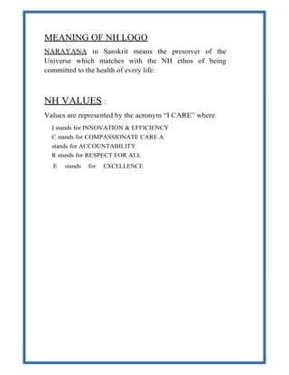 MEANING OF NH LOGO
NARAYANA in Sanskrit means the preserver of the
Universe which matches with the NH ethos of being
committed to the health of every life.
NH VALUES :
Values are represented by the acronym “I CARE” where
I stands for INNOVATION & EFFICIENCY
C stands for COMPASSIONATE CARE A
stands for ACCOUNTABILITY
R stands for RESPECT FOR ALL
E stands for EXCELLENCE
 