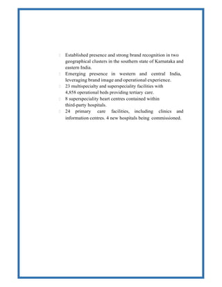  Established presence and strong brand recognition in two
geographical clusters in the southern state of Karnataka and
eastern India.
 Emerging presence in western and central India,
leveraging brand image and operational experience.
 23 multispecialty and superspeciality facilities with
4,858 operational beds providing tertiary care.
 8 superspeciality heart centres contained within
third-party hospitals.
 24 primary care facilities, including clinics and
information centres. 4 new hospitals being commissioned.
 