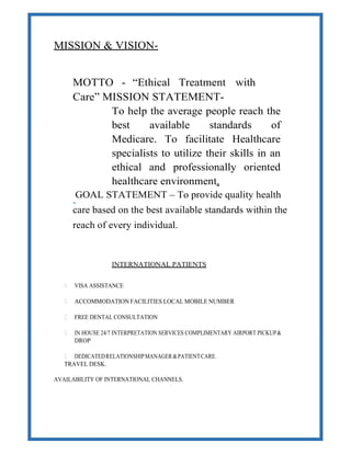 MISSION & VISION-
MOTTO - “Ethical Treatment with
Care” MISSION STATEMENT-
To help the average people reach the
best available standards of
Medicare. To facilitate Healthcare
specialists to utilize their skills in an
ethical and professionally oriented
healthcare environment.
GOAL STATEMENT – To provide quality health
care based on the best available standards within the
reach of every individual.
INTERNATIONAL PATIENTS
 VISA ASSISTANCE
 ACCOMMODATION FACILITIES LOCAL MOBILE NUMBER
 FREE DENTAL CONSULTATION
 IN HOUSE 24/7 INTERPRETATION SERVICES COMPLIMENTARY AIRPORT PICKUP&
DROP
 DEDICATEDRELATIONSHIPMANAGER&PATIENTCARE.
TRAVEL DESK.
AVAILABILITY OF INTERNATIONAL CHANNELS.
 