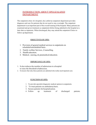 INTRODUCTION ABOUT SPELIZALIZED
DEPARTMENT
The outpatient clinic of a hospital, also called an outpatient department provides
diagnosis and care for patients that do not need to stay overnight. The outpatient
department is an important part of the overall running of the hospital. Many patients are
examined and given treatment as outpatients before being admitted to the hospital at a
later date as inpatients. When discharged, they may attend the outpatient Clinics to
follow up department.
OBJECTIVES OF OPD-
1. Provision of general medical services to outpatients on
scheduled/unscheduled basis .
2. Family welfare Services , Counselling.
3. Health education.
4. Medical , nursing, & paramedical education.
IMPORTANCE OF OPD-
1. It also reduces the number of admissions to a hospital
to raise the threshold ofadmission.
2. It ensures that only those patients are admitted who really need inpatient care.
FUNCTION OF OPD-
1. To provide specialist diagnostic medical opinion to outpatients.
2. To treat patients on ambulatorybasis.
3. Screen patients for hospitalization.
4. Follow up treatment of discharged patients.
 