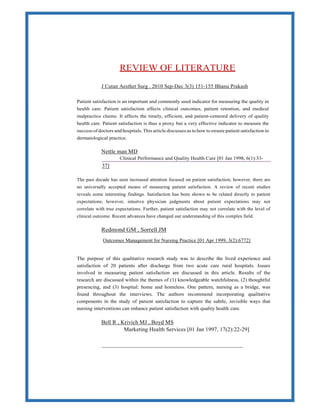 REVIEW OF LITERATURE
J Cutan Aesthet Surg . 2010 Sep-Dec 3(3) 151-155 Bhanu Prakash
Patient satisfaction is an important and commonly used indicator for measuring the quality in
health care. Patient satisfaction affects clinical outcomes, patient retention, and medical
malpractice claims. It affects the timely, efficient, and patient-centered delivery of quality
health care. Patient satisfaction is thus a proxy but a very effective indicator to measure the
success of doctors and hospitals. This article discusses as to how to ensure patient satisfaction in
dermatological practice.
Nettle man MD
Clinical Performance and Quality Health Care [01 Jan 1998, 6(1):33-
37]
The past decade has seen increased attention focused on patient satisfaction; however, there are
no universally accepted means of measuring patient satisfaction. A review of recent studies
reveals some interesting findings. Satisfaction has been shown to be related directly to patient
expectations; however, intuitive physician judgments about patient expectations may not
correlate with true expectations. Further, patient satisfaction may not correlate with the level of
clinical outcome. Recent advances have changed our understanding of this complex field.
Redmond GM , Sorrell JM
Outcomes Management for Nursing Practice [01 Apr 1999, 3(2):6772]
The purpose of this qualitative research study was to describe the lived experience and
satisfaction of 20 patients after discharge from two acute care rural hospitals. Issues
involved in measuring patient satisfaction are discussed in this article. Results of the
research are discussed within the themes of (1) knowledgeable watchfulness, (2) thoughtful
presencing, and (3) hospital: home and homeless. One pattern, nursing as a bridge, was
found throughout the interviews. The authors recommend incorporating qualitative
components in the study of patient satisfaction to capture the subtle, invisible ways that
nursing interventions can enhance patient satisfaction with quality health care.
Bell R , Krivich MJ , Boyd MS
Marketing Health Services [01 Jan 1997, 17(2):22-29]
 
