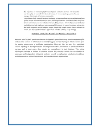 The importance of maintaining high levels of patient satisfaction has been well researched
and thoroughly documented. Patient satisfaction can be measured, changed, controlled, and
managed effectively to aid in improvement quality.
Nevertheless, little research has been conducted to determine how patient satisfaction affects
quality or how satisfaction strategies affect patients' perceptions. The authors of this study view
patient satisfaction as a value-added component. They present a statistical process control-chart
method that can help implement and evaluate a CQI strategy for improving patient satisfaction.
The study illustrates how to measure patient satisfaction, create control charts, interpret the
results, and develop administrative applications aimed at fulfilling a CQI strategy.
Rashid Al-Abri Rashid Al-Abri* and Amine Al-Balushi Over
Over the past 20 years, patient satisfaction surveys have gained increasing attention as meaningful
and essential sources of information for identifying gaps and developing an effective action plan
for quality improvement in healthcare organizations. However, there are very few published
studies reporting of the improvements resulting from feedback information of patient satisfaction
surveys, and in most cases, these studies are contradictory in their findings. This article
investigates in-depth a number of research studies that critically discuss the relationship of
dependent and independent influential attributes towards overall patient satisfaction in addition
to its impact on the quality improvement process of healthcare organizations.
 
