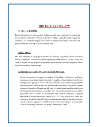 INTRODUCTION-
BROAD OVERVIEW
Patient satisfaction is an important and commonly used indicator for measuring
the quality in health care. Patient satisfaction affects clinical outcomes, patient
retention, and medical malpractice claims. It affects the timely, efficient, and
patient-centered delivery of quality health care.
OBECTIVE-
The main objective of this paper is to share the findings on patients' satisfaction about
various components of out-door patient department (OPD) services. In this study, the
OPD is defined as the hospital's department where patients received diagnoses and/or
treatment but did not stay overnight.
DETERMINANTS OF PATIENT SATISFACTION-
In the increasingly competitive market of healthcare industries, healthcare
managers should focus on achieving high or excellent ratings of patient satisfaction
to improve the quality of service delivery; therefore, healthcare managers need to
characterize the factors influencing patient satisfaction which are used as a means
to assess the quality of healthcare delivery. In order to understand various factors
affecting patient satisfaction, researchers have explored various dimensions of the
perceived service quality, as meaningful and essential measures of patient
perception of healthcare quality. Kaneet et al. (1997) and Marley et al. stated that
measuring satisfaction should "incorporate dimensions of technical, interpersonal,
social, and moral aspects of care".2 Research of patient satisfaction in advanced as
well as developing countries has many common and some
 