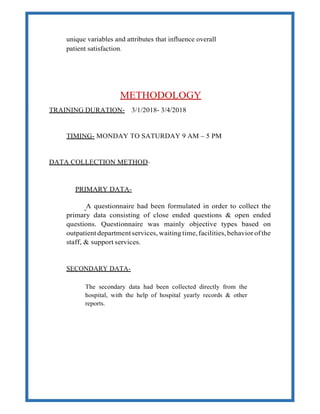 unique variables and attributes that influence overall
patient satisfaction.
METHODOLOGY
TRAINING DURATION- 3/1/2018- 3/4/2018
TIMING- MONDAY TO SATURDAY 9 AM – 5 PM
DATA COLLECTION METHOD-
PRIMARY DATA-
A questionnaire had been formulated in order to collect the
primary data consisting of close ended questions & open ended
questions. Questionnaire was mainly objective types based on
outpatient departmentservices, waiting time,facilities, behavior ofthe
staff, & support services.
SECONDARY DATA-
The secondary data had been collected directly from the
hospital, with the help of hospital yearly records & other
reports.
 