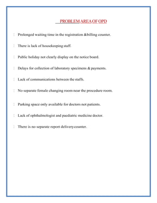 PROBLEMAREAOFOPD
 Prolonged waiting time in the registration &billing counter.
 There is lack of housekeeping staff.
 Public holiday not clearly display on the notice board.
 Delays for collection of laboratory specimens & payments.
 Lack of communications between the staffs.
 No separate female changing room near the procedure room.
 Parking space only available for doctors not patients.
 Lack of ophthalmologist and paediatric medicine doctor.
 There is no separate report deliverycounter.
 