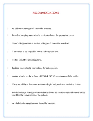 RECOMMENDATIONS
 No of housekeeping staff should be increase.
 Female changing room should be situated near the procedure room.
 No of billing counter as well as billing staff should be recruited.
 There should be a specific report delivery counter.
 Toilets should be clean regularly.
 Parking space should be available for patients also.
 A door should be fix in front of ECG & ECHO area to control the traffic.
 There should be a few more ophthalmologist and paediatric medicine doctor.
 Public holidays &amp; doctors on leave should be clearly displayed on the notice
board for the convenience of the patient.
 No of chairs in reception area should be increase.
 
