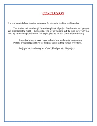 CONCLUSION
It was a wonderful and learning experience for me while working on this project
This project took me through the various phases of project development and gave me
real insight into the world of the hospital. The joy of working and the thrill involved while
handling the various problems and challenges gave me the feel of the hospital industry.
It was due to this project I came to know how the hospital management
systems are designed and how the hospital works and the various procedures.
I enjoyed each and every bit of work I had put into this project.
 