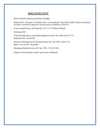 BIBLIOGRAPHY
 HTTP://WWW.NARAYANAHEALTH.ORG
 Hekkert K.D., Cihangir S., Kleefstra S.M., Van den Berg B., Kool R.B. (2009), Patient satisfaction
revisited: a multilevel approach. Social Science & Medicine; 69:68-75.
 J Cutan Aesthet Surg. 2010 Sep-Dec 3(3) 151-155 Bhanu Prakash
 Nettleman MD
Clinical Performance and Quality Health Care [01 Jan 1998, 6(1):33-37]
 Redmond GM , Sorrell JM
Outcomes Management for Nursing Practice [01 Apr 1999, 3(2):67-72]
 Bell R , Krivich MJ , Boyd MS
Marketing Health Services [01 Jan 1997, 17(2):22-29]
 Rashid Al-Abri Rashid Al-Abri* and Amine Al-Balushi
 