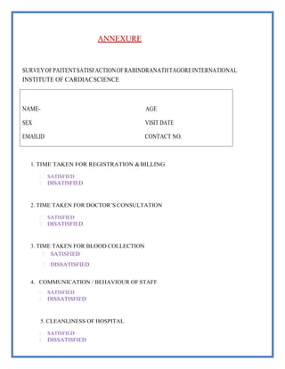 ANNEXURE
SURVEYOFPAITENTSATISFACTIONOFRABINDRANATHTAGOREINTERNATIONAL
INSTITUTE OF CARDIACSCIENCE
1. TIME TAKEN FOR REGISTRATION &BILLING
 SATISFIED
 DISATISFIED
2. TIME TAKEN FOR DOCTOR’S CONSULTATION
 SATISFIED
 DISATISFIED
3. TIME TAKEN FOR BLOOD COLLECTION
 SATISFIED
 DISSATISFIED
4. COMMUNICATION / BEHAVIOUR OF STAFF
 SATISFIED
 DISSATISFIED
5. CLEANLINESS OF HOSPITAL
 SATISFIED
 DISSATISFIED
CONTACT NO.
EMAILID
VISIT DATE
SEX
AGE
NAME-
 