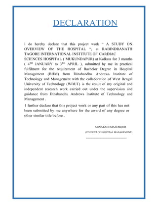 DECLARATION
I do hereby declare that this project work “ A STUDY ON
OVERVIEW OF THE HOSPITAL “, at RABINDRANATH
TAGORE INTERNATIONAL INSTITUTE OF CARDIAC
SCIENCES HOSPITAL ( MUKUNDAPUR) at Kolkata for 3 months
( 4TH
JANUARY to 3RD
APRIL ), submitted by me in practical
fulfilment for the requirement of Bachelor Degree in Hospital
Management (BHM) from Dinabandhu Andrews Institute of
Technology and Management with the collaboration of West Bengal
University of Technology (WBUT) is the result of my original and
independent research work carried out under the supervision and
guidance from Dinabandhu Andrews Institute of Technology and
Management .
I further declare that this project work or any part of this has not
been submitted by me anywhere for the award of any degree or
other similar title before .
MINAKSHI MAJUMDER
(STUDENT OF HOSPITAL MANAGEMENT)
---------------------------------------------
 