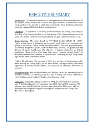 EXECUTIVE SUMMARY
Introduction- The outpatient department is an important part of the overall running of
the hospital. Many patients are examined and given treatment as outpatients before
being admitted to the hospital at a later date as inpatients. When discharged, they may
attend the outpatient Clinics to follow up department.
Objectives- The objectives of the study are to understand the history, functioning &
workflow of the hospital, to observe the functioning of the Out-patient department, to
analyse the patient satisfaction survey, to identify the gaps and to recommend if any.
Broad Overview- My project based on “PATIENT SATISFCTION OF OPD”.
Patient satisfaction is an important and commonly used indicator for measuring the
quality in health care. Patient satisfaction affects clinical outcomes, patient retention,
and medical malpractice claims. It affects the timely, efficient, and patient-cantered
delivery of quality health care. The objective of patient satisfaction are Patient
satisfaction efforts need to shift away from simply “making patients happy” to
delivering individualized treatment to optimize care. Delivering the right thing for the
right patient when &where they need it.
Problem Identification- The problem of OPD area are lack of housekeeping staff,
public holiday not clearly display on the notice board, Prolonged waiting time in the
registration & billing counter, Delays for collection of laboratory specimens &
payments.
Recommendation- The recommendations of OPD are- the no. of housekeeping staff
should be increased, no of billing counter as well as billing staff should be recruited,
public holidays should be clearly displayed on the notice board.
Conclusion- The total no. of respondents was 200 & the total number of questions
were 5. So the total number of respondents were 1000. Among 1000 responses, 760
responses were satisfied and 240 responses were dissatisfied. This project took me
through the various phases of project development and gave me real insight into
the world of the hospital.
 