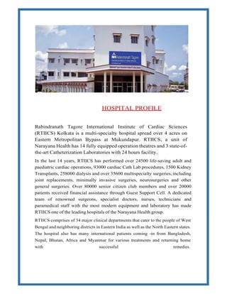 HOSPITAL PROFILE
Rabindranath Tagore International Institute of Cardiac Sciences
(RTIICS) Kolkata is a multi-specialty hospital spread over 4 acres on
Eastern Metropolitan Bypass at Mukundapur. RTIICS, a unit of
Narayana Health has 14 fully equipped operation theatres and 3 state-of-
the-art Catheterization Laboratories with 24 hours facility.
In the last 14 years, RTIICS has performed over 24500 life-saving adult and
paediatric cardiac operations, 93000 cardiac Cath Lab procedures, 1500 Kidney
Transplants, 258000 dialysis and over 35600 multispecialty surgeries, including
joint replacements, minimally invasive surgeries, neurosurgeries and other
general surgeries. Over 80000 senior citizen club members and over 20000
patients received financial assistance through Guest Support Cell. A dedicated
team of renowned surgeons, specialist doctors, nurses, technicians and
paramedical staff with the most modern equipment and laboratory has made
RTIICS one of the leading hospitals of the Narayana Health group.
RTIICS comprises of 34 major clinical departments that cater to the people of West
Bengal and neighboring districts in Eastern India as well as the North Eastern states.
The hospital also has many international patients coming -in from Bangladesh,
Nepal, Bhutan, Africa and Myanmar for various treatments and returning home
with successful remedies.
 