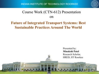 INDIAN INSTITUTE OF TECHNOLOGY ROORKEE
Course Work (CTN-612) Presentation
on
Presented by:
Minakshi Patel
Research Scholar,
HRED, IIT Roorkee
Future of Integrated Transport Systems: Best
Sustainable Practices Around The World
 
