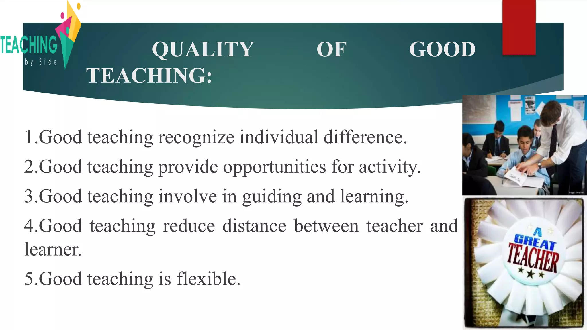 QUALITY OF GOOD
TEACHING:
1.Good teaching recognize individual difference.
2.Good teaching provide opportunities for activity.
3.Good teaching involve in guiding and learning.
4.Good teaching reduce distance between teacher and
learner.
5.Good teaching is flexible.
 