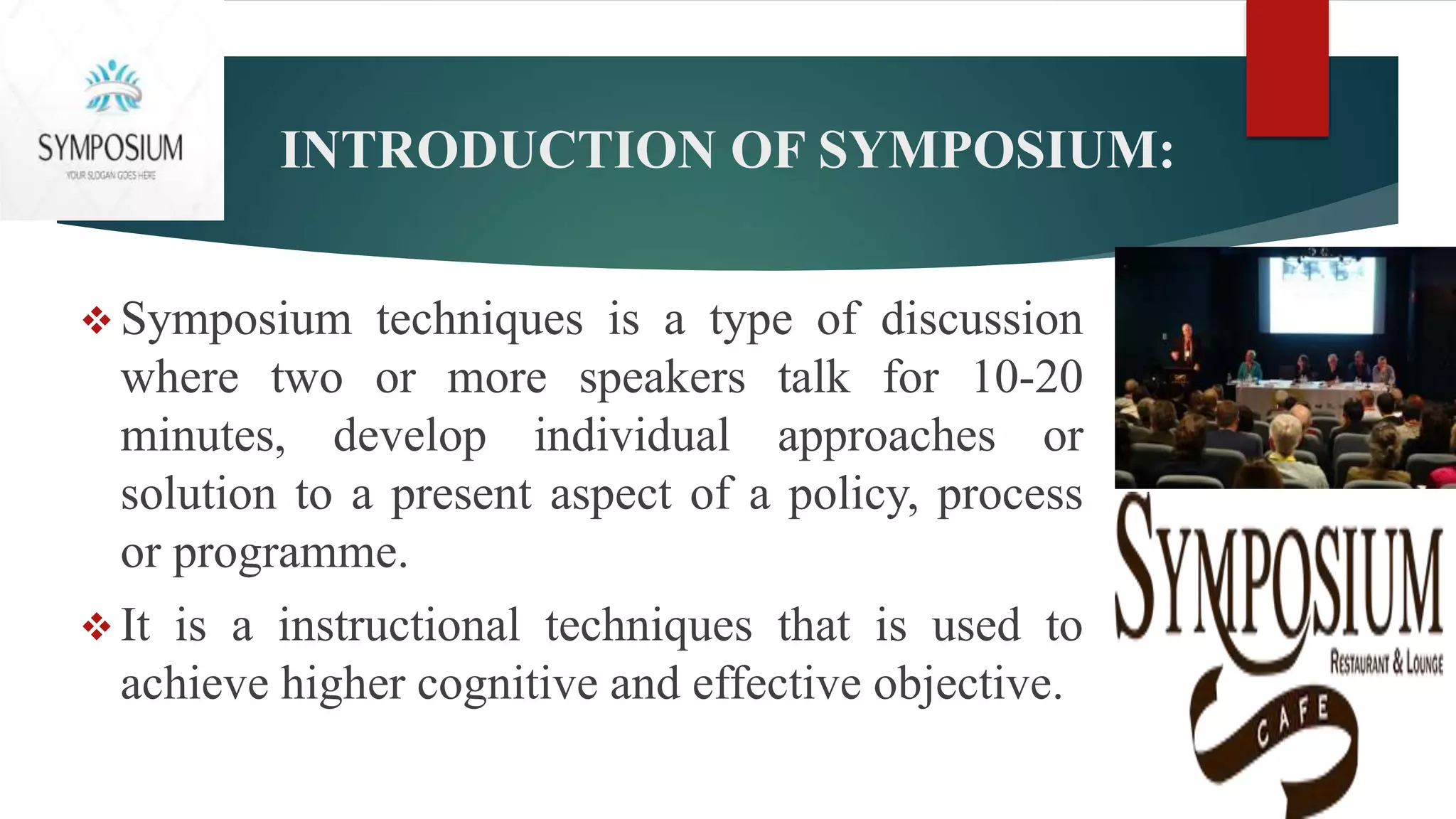 INTRODUCTION OF SYMPOSIUM:
 Symposium techniques is a type of discussion
where two or more speakers talk for 10-20
minutes, develop individual approaches or
solution to a present aspect of a policy, process
or programme.
 It is a instructional techniques that is used to
achieve higher cognitive and effective objective.
 