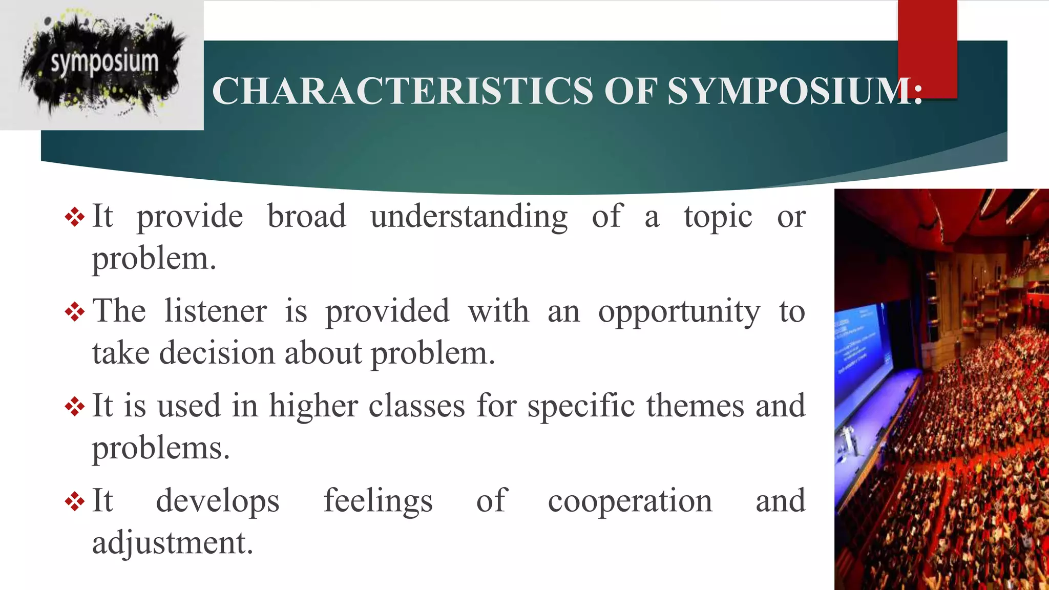 CHARACTERISTICS OF SYMPOSIUM:
 It provide broad understanding of a topic or
problem.
 The listener is provided with an opportunity to
take decision about problem.
 It is used in higher classes for specific themes and
problems.
 It develops feelings of cooperation and
adjustment.
 