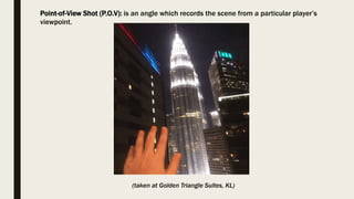 Point-of-View Shot (P.O.V): is an angle which records the scene from a particular player’s
viewpoint.
(taken at Golden Triangle Suites, KL)
 
