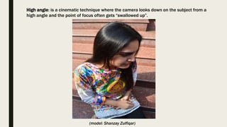 High angle: is a cinematic technique where the camera looks down on the subject from a
high angle and the point of focus often gets “swallowed up”.
(model: Shanzay Zulfiqar)
 