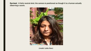 Eye level: A fairly neutral shot; the camera is positioned as though it is a human actually
observing a scene.
(model: Laiba Noor)
 