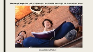 Worm’s eye angle: is a view of the subject from below, as though the observer is a worm.
(model: Naimal Aslam)
 