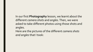 In our first Photography lesson, we learnt about the
different camera shots and angles.Then, we were
asked to take different photos using those shots and
angles.
Here are the pictures of the different camera shots
and angles that I took:
 