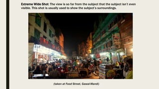 Extreme Wide Shot: The view is so far from the subject that the subject isn’t even
visible. This shot is usually used to show the subject’s surroundings.
(taken at Food Street, Gawal-Mandi)
 