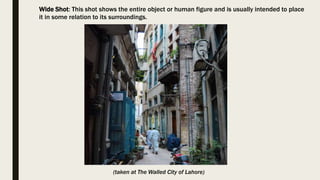 Wide Shot: This shot shows the entire object or human figure and is usually intended to place
it in some relation to its surroundings.
(taken at The Walled City of Lahore)
 