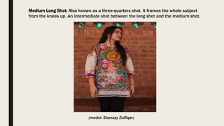 Medium Long Shot: Also known as a three-quarters shot. It frames the whole subject
from the knees up. An intermediate shot between the long shot and the medium shot.
(model: Shanzay Zulfiqar)
 