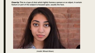 Close-Up: This is a type of shot which tightly frames a person or an object. A certain
feature or part of the subject is focused upon, usually the face.
(model: Minaal Ahsan)
 