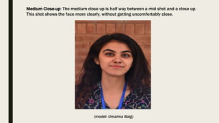 Medium Close-up: The medium close up is half way between a mid shot and a close up.
This shot shows the face more clearly, without getting uncomfortably close.
(model: Umaima Baig)
 
