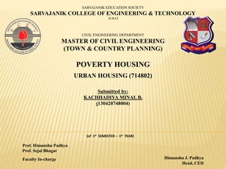 Prof. Himanshu Padhya
Prof. Sejal Bhagat
Himanshu J. Padhya
Head, CED
Faculty In-charge
SARVAJANIK EDUCATION SOCIETY
SARVAJANIK COLLEGE OF ENGINEERING & TECHNOLOGY
SURAT
CIVIL ENGINEERING DEPARTMENT
MASTER OF CIVIL ENGINEERING
(TOWN & COUNTRY PLANNING)
POVERTY HOUSING
URBAN HOUSING (714802)
Submitted by:
KACHHADIYA MINAL B.
(130420748004)
(of 1st SEMESTER – 1st YEAR)
 