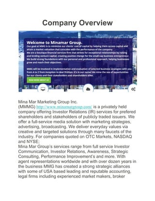 Company Overview
Mina Mar Marketing Group Inc.
(MMMG) http://www.minamargroup.com/ is a privately held
company offering Investor Relations (IR) services for prefered
shareholders and stakeholders of publicly traded issuers. We
offer a full-service media solution with marketing strategies,
advertising, broadcasting. We deliver everyday values via
creative and targeted solutions through many faucets of the
industry. For companies quoted on OTC Markets, NASDAQ
and NYSE;
Mina Mar Group’s services range from full service Investor
Communication, Investor Relations, Awareness, Strategic
Consulting, Performance Improvement’s and more. With
agent representations worldwide and with over dozen years in
the business MMG has created a strong strategic alliances
with some of USA based leading and reputable accounting,
legal firms including experienced market makers, broker
 